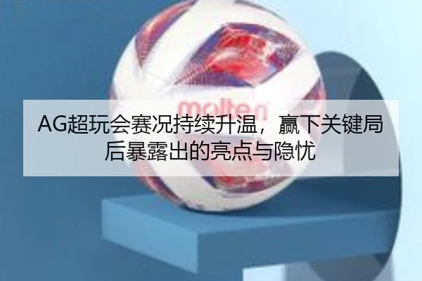 AG超玩会赛况持续升温，赢下关键局后暴露出的亮点与隐忧